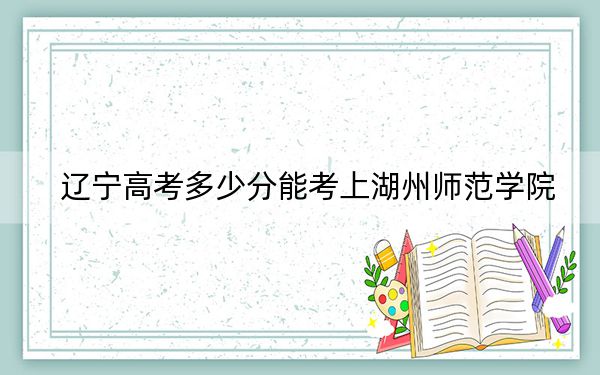 辽宁高考多少分能考上湖州师范学院?2024年历史类490分 物理类投档线500分