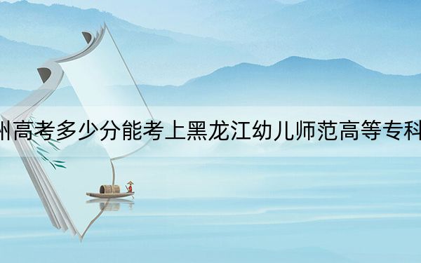 贵州高考多少分能考上黑龙江幼儿师范高等专科学校?附2022-2024年最低录取分数线