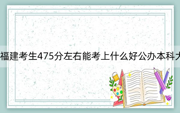 福建考生475分左右能考上什么好公办本科大学?(附带2022-2024年475录取名单)