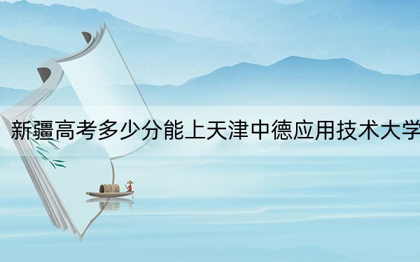 新疆高考多少分能上天津中德应用技术大学？2024年最低分