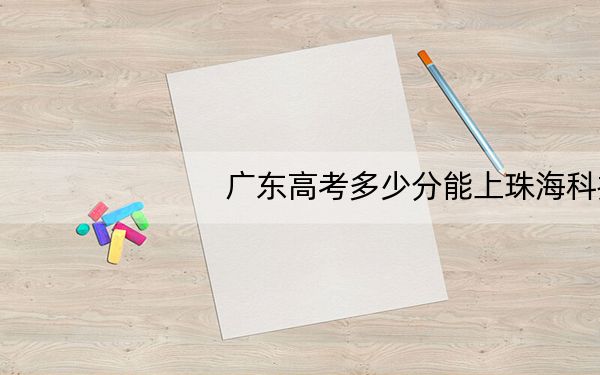 广东高考多少分能上珠海科技学院？附2022-2024年最低录取分数线