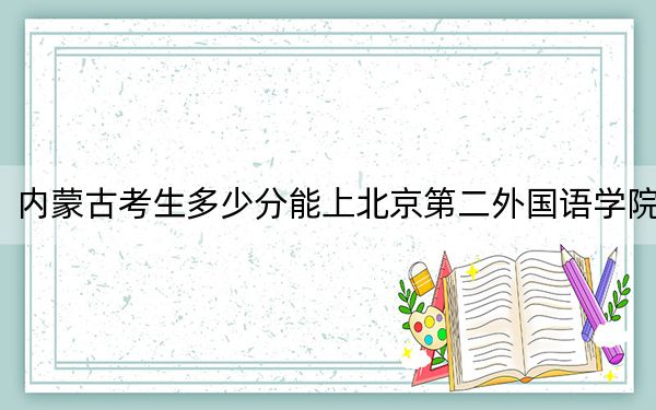 内蒙古考生多少分能上北京第二外国语学院?附2022-2024年最低录取分数线
