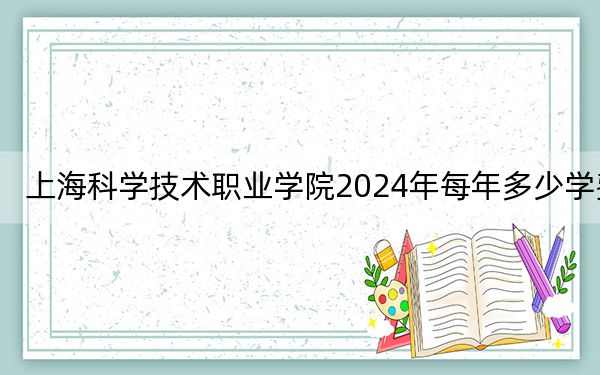 上海科学技术职业学院2024年每年多少学费?每年7500元(供青海考生参考)