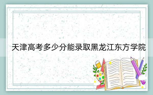 天津高考多少分能录取黑龙江东方学院?附2022-2024年最低录取分数线