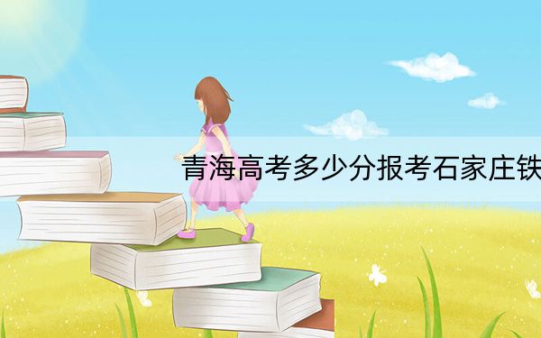 青海高考多少分报考石家庄铁路职业技术学院？2024年文科投档线382分 理科投档线327分