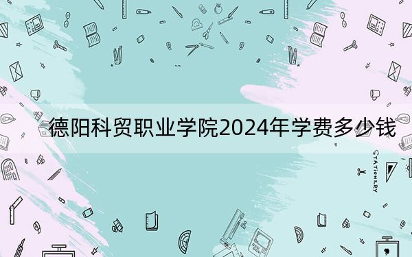 德阳科贸职业学院2024年学费多少钱?每年13560元到14840元(各专业收费标准)