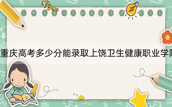 重庆高考多少分能录取上饶卫生健康职业学院？2024年历史类361分 物理类最低374分