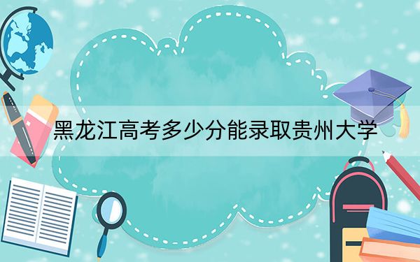 黑龙江高考多少分能录取贵州大学?2024年历史类最低565分 物理类509分