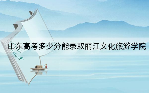 山东高考多少分能录取丽江文化旅游学院?附2022-2024年最低录取分数线