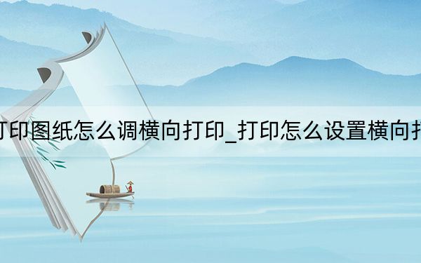 打印图纸怎么调横向打印_打印怎么设置横向打印