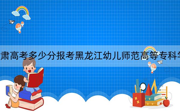 甘肃高考多少分报考黑龙江幼儿师范高等专科学校?附2022-2024年最低录取分数线