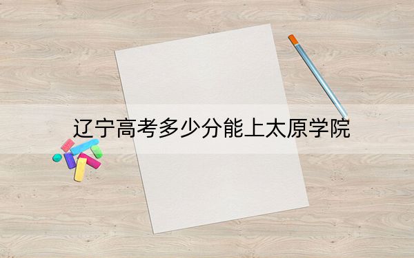 辽宁高考多少分能上太原学院?附近三年最低院校投档线