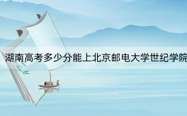 湖南高考多少分能上北京邮电大学世纪学院?2024年历史类投档线442分 物理类426分
