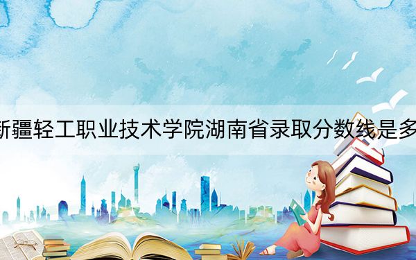 新疆轻工职业技术学院湖南省录取分数线是多少？学费又是多少？