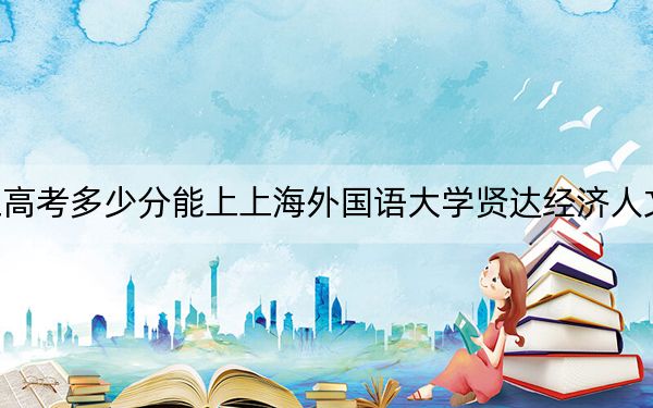 浙江高考多少分能上上海外国语大学贤达经济人文学院?2024年综合录取分478分