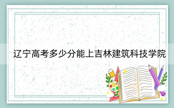 辽宁高考多少分能上吉林建筑科技学院？附近三年最低院校投档线