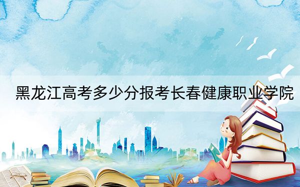 黑龙江高考多少分报考长春健康职业学院?附2022-2024年最低录取分数线