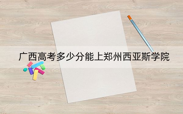 广西高考多少分能上郑州西亚斯学院？附近三年最低院校投档线