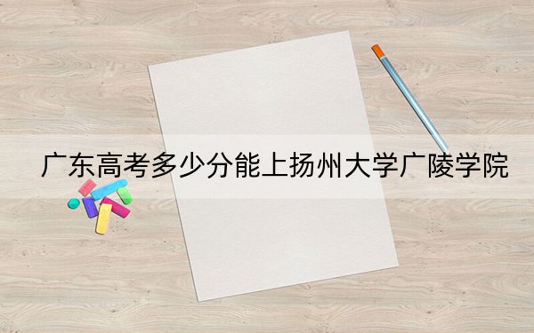 广东高考多少分能上扬州大学广陵学院？附带近三年最低录取分数线