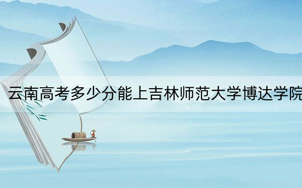 云南高考多少分能上吉林师范大学博达学院？2024年文科最低481分 理科424分