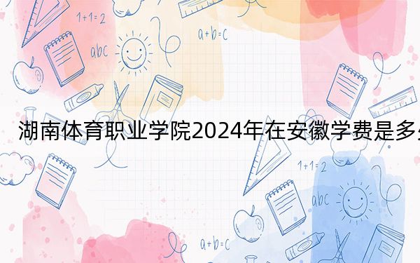 湖南体育职业学院2024年在安徽学费是多少？安徽考生2025年参考