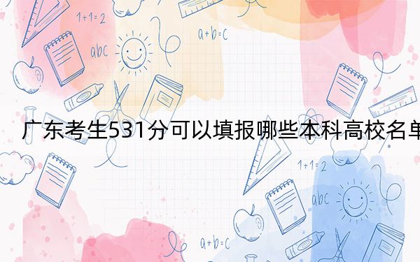 广东考生531分可以填报哪些本科高校名单？（附带2022-2024年531左右高校名单）