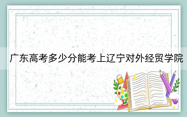 广东高考多少分能考上辽宁对外经贸学院?附2022-2024年最低录取分数线