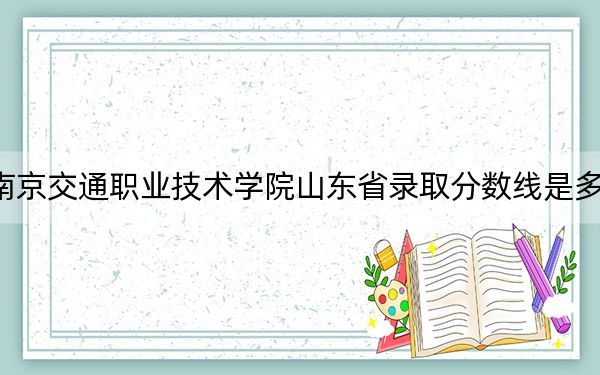 南京交通职业技术学院山东省录取分数线是多少？2025年山东考生参考