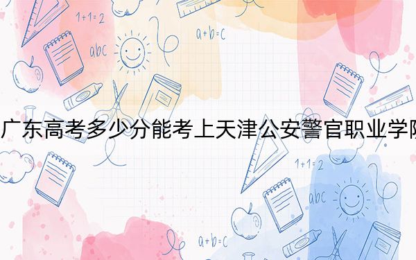 广东高考多少分能考上天津公安警官职业学院？2024年历史类录取分379分 物理类投档线413分
