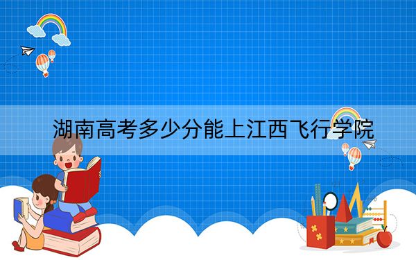 湖南高考多少分能上江西飞行学院?附2022-2024年最低录取分数线