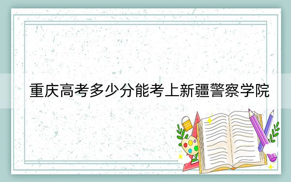 重庆高考多少分能考上新疆警察学院?2024年历史类511分 物理类最低533分