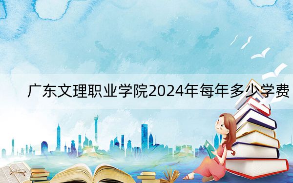广东文理职业学院2024年每年多少学费?每年16800元-19800元(供广西考生参考)