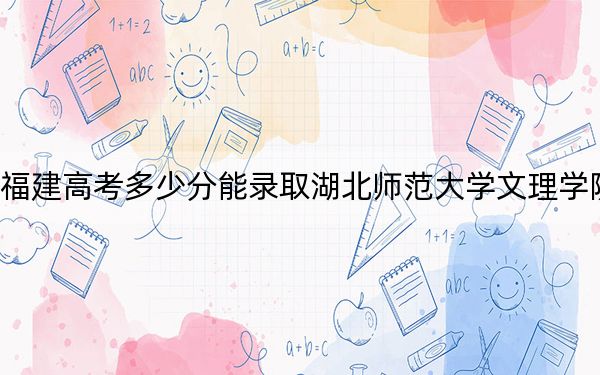 福建高考多少分能录取湖北师范大学文理学院？附2022-2024年最低录取分数线