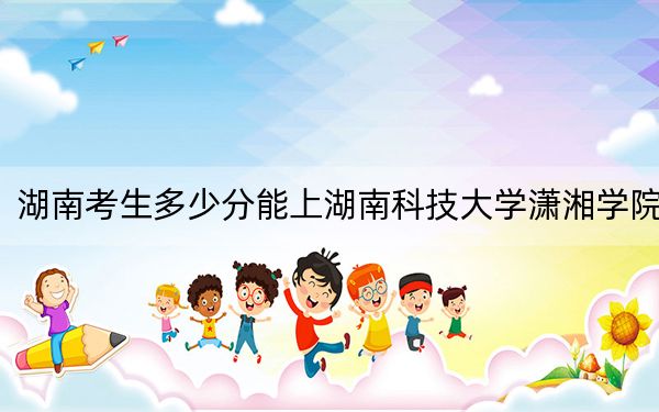 湖南考生多少分能上湖南科技大学潇湘学院？附带近三年最低录取分数线