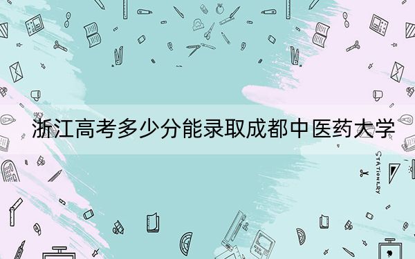 浙江高考多少分能录取成都中医药大学?2024年综合最低579分