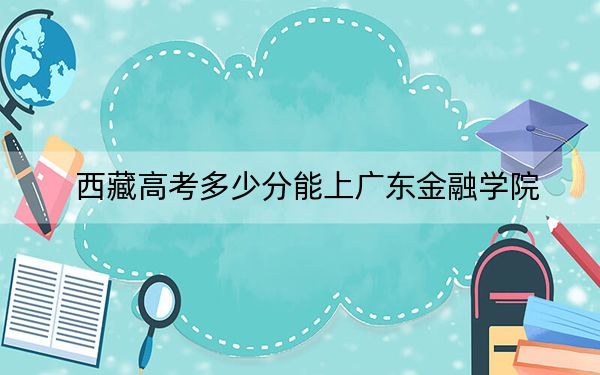 西藏高考多少分能上广东金融学院？2024年最低分