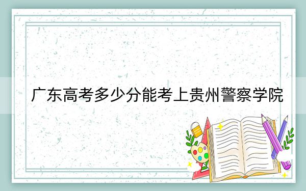 广东高考多少分能考上贵州警察学院?附2022-2024年最低录取分数线