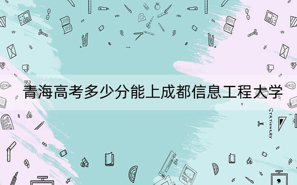 青海高考多少分能上成都信息工程大学？2024年文科453分 理科录取分450分
