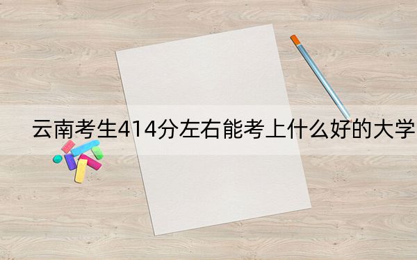 云南考生414分左右能考上什么好的大学?(附带近三年414分大学录取名单)