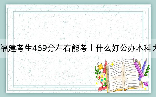 福建考生469分左右能考上什么好公办本科大学?(附带2022-2024年469录取名单)