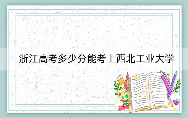 浙江高考多少分能考上西北工业大学?附2022-2024年最低录取分数线