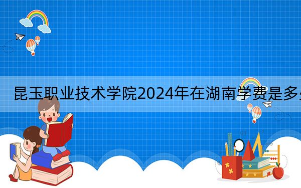 昆玉职业技术学院2024年在湖南学费是多少?湖南考生2025年参考
