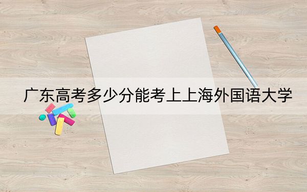 广东高考多少分能考上上海外国语大学?2024年历史类录取分602分 物理类603分