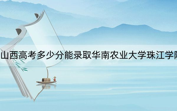 山西高考多少分能录取华南农业大学珠江学院？附2022-2024年最低录取分数线