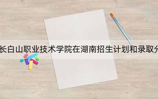 2024年长白山职业技术学院在湖南招生计划和录取分数线是多少?湖南考生2025年参考
