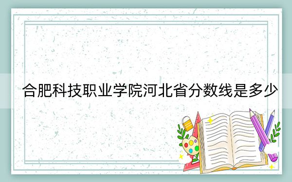合肥科技职业学院河北省分数线是多少?2025年河北考生参考