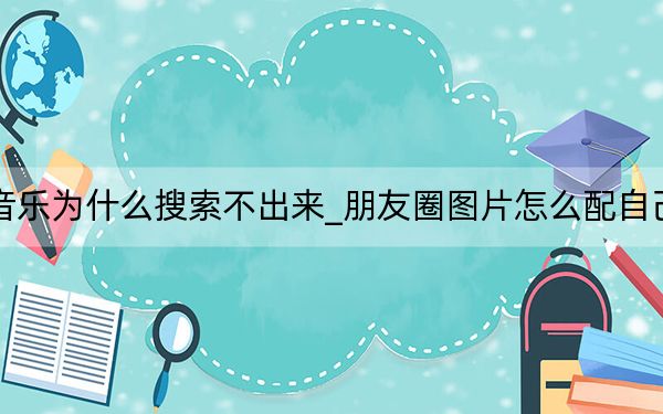 朋友圈配音乐为什么搜索不出来_朋友圈图片怎么配自己喜欢的音乐