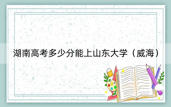 湖南高考多少分能上山东大学(威海)?附2022-2024年最低录取分数线