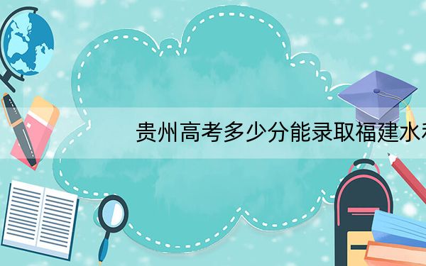 贵州高考多少分能录取福建水利电力职业技术学院?附2022-2024年最低录取分数线