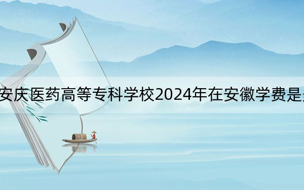 安庆医药高等专科学校2024年在安徽学费是多少?安徽考生2025年参考